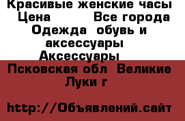 Красивые женские часы › Цена ­ 500 - Все города Одежда, обувь и аксессуары » Аксессуары   . Псковская обл.,Великие Луки г.